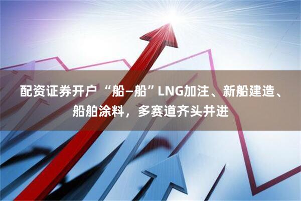 配资证券开户 “船—船”LNG加注、新船建造、船舶涂料，多赛道齐头并进