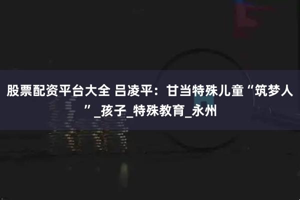 股票配资平台大全 吕凌平：甘当特殊儿童“筑梦人”_孩子_特殊教育_永州