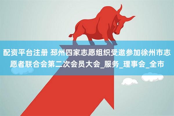 配资平台注册 邳州四家志愿组织受邀参加徐州市志愿者联合会第二次会员大会_服务_理事会_全市