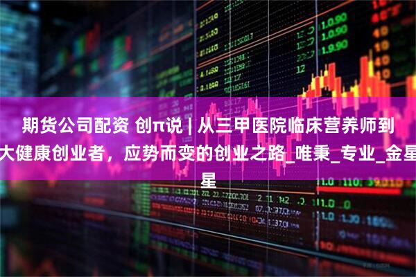 期货公司配资 创π说 | 从三甲医院临床营养师到大健康创业者，应势而变的创业之路_唯秉_专业_金星