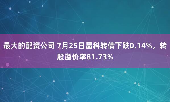 最大的配资公司 7月25日晶科转债下跌0.14%，转股溢价率81.73%