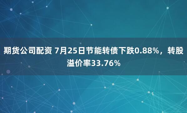 期货公司配资 7月25日节能转债下跌0.88%，转股溢价率33.76%