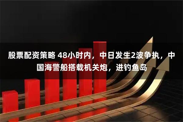 股票配资策略 48小时内，中日发生2波争执，中国海警船搭载机关炮，进钓鱼岛