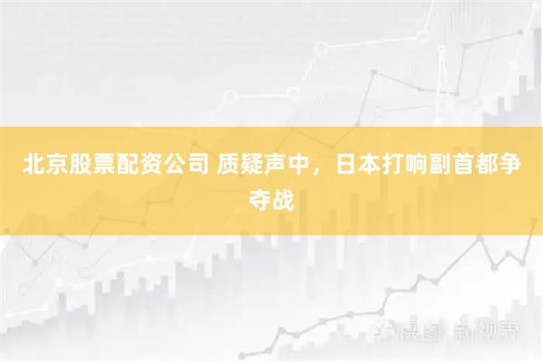 北京股票配资公司 质疑声中，日本打响副首都争夺战
