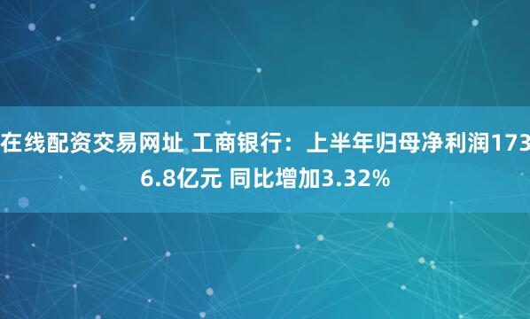 在线配资交易网址 工商银行：上半年归母净利润1736.8亿元 同比增加3.32%